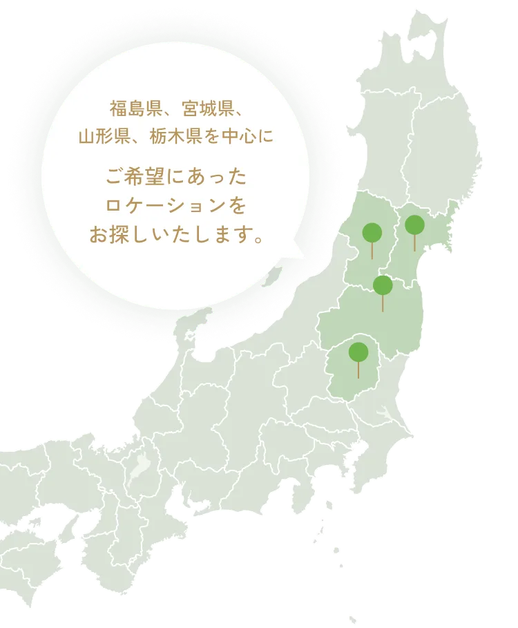 福島県、宮城県、山形県、栃木県を中心に ご希望にあったロケーションをお探しいたします。
